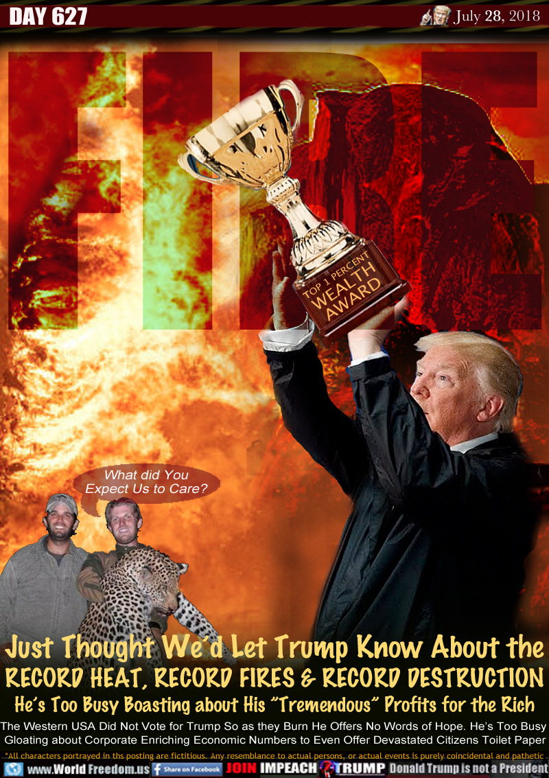 FIRE

Just Thought We'd Let Trump Know About the
RECORD HEAT, RECORD FIRES & RECORD DESTRUCTION
He's Much Busy Boasting about His Tremendous Profits for the Rich

The Western USA Did Not Vote for Trump So as they Burn He Offers No Words of Hope. He's Too Busy 
Gloating about Corporate Enriching Economic Numbers to Even Offer Devastated Citizens Toilet Paper