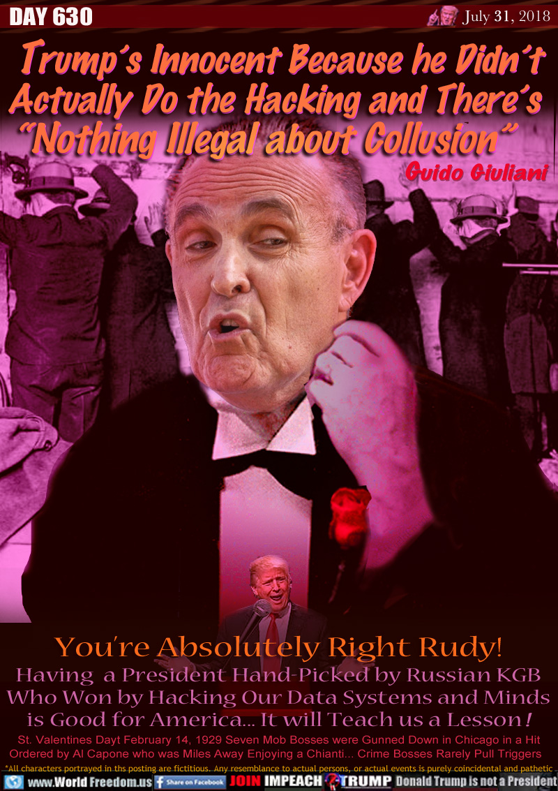 Trump’s Innocent Because he Didn’t 
Actually Do the Hacking and There’s
“Nothing Illegal about Collusion” Guido Giuliani

You’re Absolutely Right Rudy!
Having  a President Hand-Picked by Russian KGB
Who Won by Hacking Our Data Systems and Minds
is Good for America... It will Teach us a Lesson !

St. Valentines Dayt February 14, 1929 Seven Mob Bosses were Gunned Down in Chicago in a Hit
Ordered by Al Capone who was Miles Away Enjoying a Chianti... Crime Bosses Rarely Pull Triggers