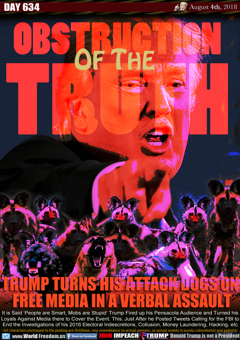 OBSTRUCTION OF THE TRUTH

TRUMP TURNS HIS ATTACK DOGS ON 
FREE MEDIA IN A VERBAL ASSAULT

It is Said ‘People are Smart, Mobs are Stupid” Trump Fired up his Pensacola Audience and Turned his
Loyals Against Media there to Cover the Event. This, Just After he Posted Tweets Calling for the FBI to
End the Investigations of his 2016 Electoral Indescretions, Collusion, Money Laundering, Hacking, etc