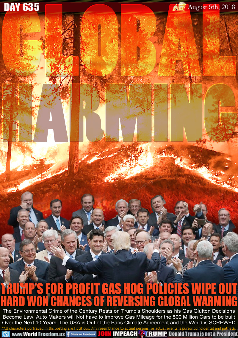 GLOBAL HARMING

TRUMP’S FOR PROFIT GAS HOG POLICIES WIPE OUT
HARD WON CHANCES OF REVERSING GLOBAL WARMING

The Environmental Crime of the Century Rests on Trump’s Shoulders as his Gas Glutton Decisions
Become Law. Auto Makers will Not have to Improve Gas Mileage for the 500 Million Cars to be built
Over the Next 10 Years. The USA is Out of the Paris Climate Agreement and the World is SCREWED