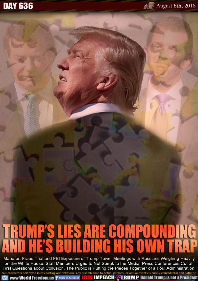 TRUMP’S LIES ARE COMPOUNDING
HE’S BUILDING HIS OWN TRAP

Manafort Fraud Trial and FBI Exposure of Trump Tower Meetings with Russians Weighing Heavily
on the White House. Staff Members Urged to Not Speak to the Media, Press Conferences Cut at 
First Questions about Collusion. The Public is Putting the Pieces Together of a Foul Administration