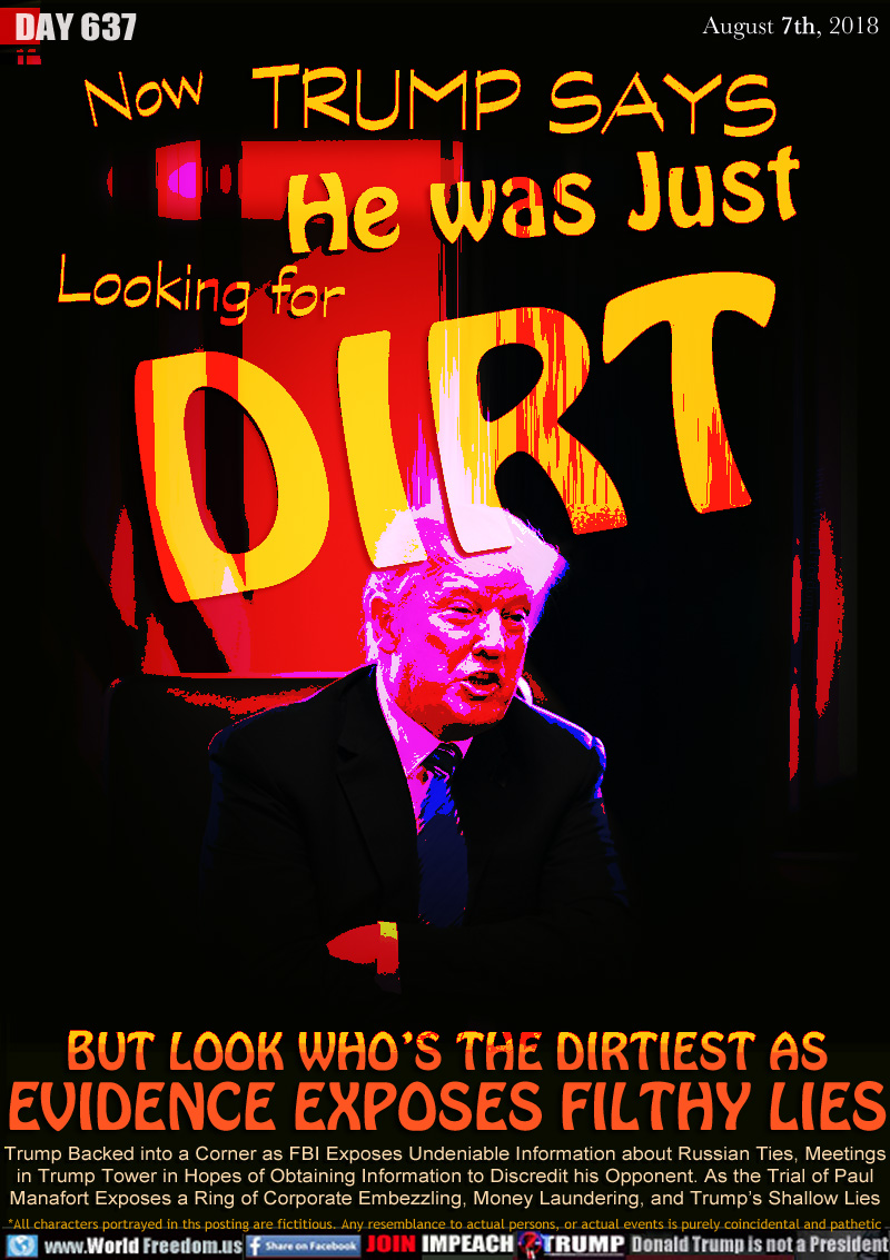 Now Trump Says HE WAS JUST Looking for DIRT

BUT LOOK WHO’S THE DIRTIEST AS
EVIDENCE EXPOSES FILTHY LIES

Trump Backed into a Corner as FBI Exposes Undeniable Information about Russian Ties, Meetings
in Trump Tower in Hopes of Obtaining Information to Discredit his Opponent. As the Trial of Paul
Manafort Exposes a Ring of Corporate Embezzling, Money Laundering, and Trump’s Shallow Lies