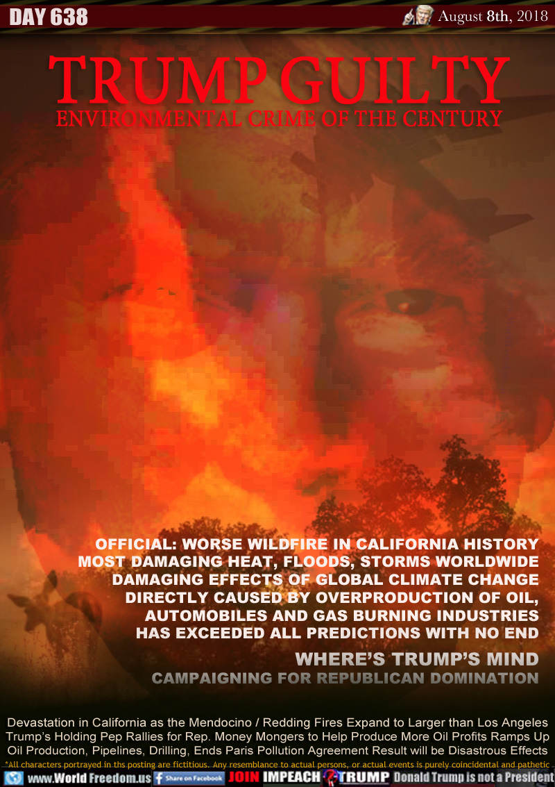 TRUMP GUILTY: ENVIRONMENTAL CRIME OF THE CENTURY

OFFICIAL: WORSE WILDFIRE IN CALIFORNIA HISTORY
MOST DAMAGING HEAT, FLOODS, STORMS WORLDWIDE
DAMAGING EFFECTS OF GLOBAL CLIMATE CHANGE
DIRECTLY CAUSED BY OVERPRODUCTION OF OIL,
AUTOMOBILES AND  GAS BURNING INDUSTRIES
HAS EXCEEDED ALL PREDICTIONS WITH NO END
WHERE’S TRUMP’S MIND
CAMPAIGNING FOR REPUBLICAN DOMINATION

Devastation in California as the Mendocino / Redding Fires Expand to Larger than Los Angeles Trump’s Holding Pep Rallies for Rep. Money Mongers to Help Produce More Oil Profits Ramps Up Oil Production, Pipelines, Drilling, Ends Paris Pollution Agreement Result will be Disastrous Effects