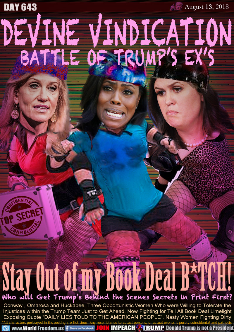 DEVINE VINDICATION
BATTLE OF TRUMP’S EX’S

Stay Out of my Book Deal B*TCH!
Who will Get Trump's Behind the Scenes Secrets in Print First?

Conway , Omarosa and Huckabee, Three Opportunistic Women Who were Willing to Tolerate the
Injustices within the Trump Team Just to Get Ahead. Now Fighting for Tell All Book Deal Limelight
Exposing Quote “DAILY LIES TOLD TO THE AMERICAN PEOPLE”. Nasty Women Fighting Dirty