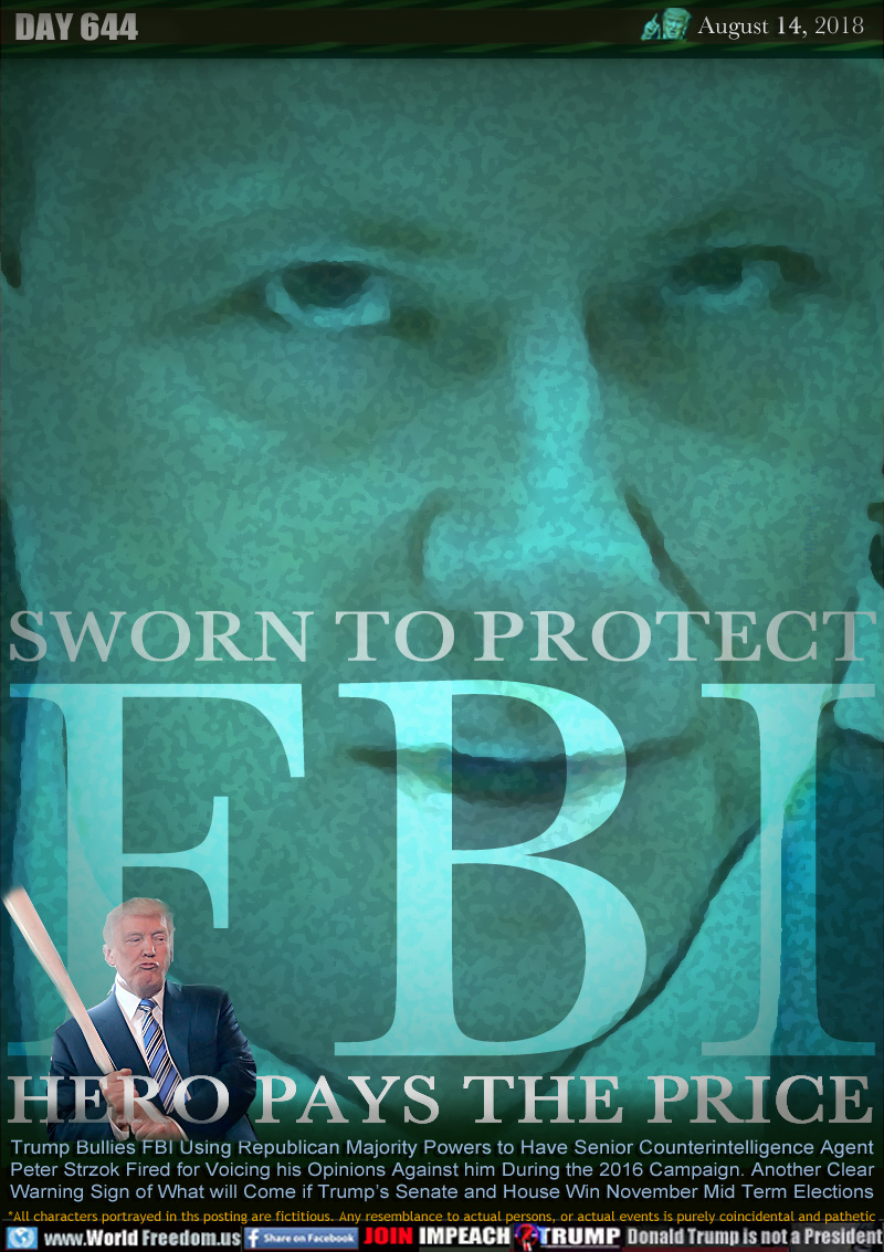 SWORN TO PROTECT - FBI - HERO PAYS THE PRICE

Trump Bullies FBI Using Republican Majority Powers to Have Senior Counterintelligence Agent
Peter Strzok Fired for Voicing his Opinions Against him During the 2016 Campaign. Another Clear
Warning Sign of What will Come if Trump’s Senate and House Win November Mid Term Elections