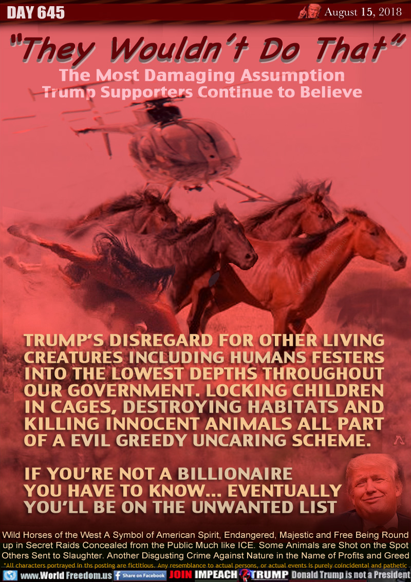 “They Wouldn’t Do That”
The Most Damaging Assumption
Trump Supporters Continue to Believe

TRUMP’S DISREGARD FOR OTHER LIVING
CREATURES INCLUDING HUMANS FESTERS
INTO THE LOWEST DEPTHS THROUGHOUT
OUR GOVERNMENT. LOCKING CHILDREN
IN CAGES, DESTROYING HABITATS AND
KILLING INNOCENT ANIMALS ALL PART
OF A EVIL GREEDY UNCARING SCHEME.

IF YOU’RE NOT A BILLIONAIRE
YOU HAVE TO KNOW... EVENTUALLY
YOU’LL BE ON THE UNWANTED LIST

Wild Horses of the West A Symbol of American Spirit, Endangered, Majestic and Free Being Round
up in Secret Raids Concealed from the Public Much like ICE. Some Animals are Shot on the Spot
Others Sent to Slaughter. Another Disgusting Crime Against Nature in the Name of Profits and Greed