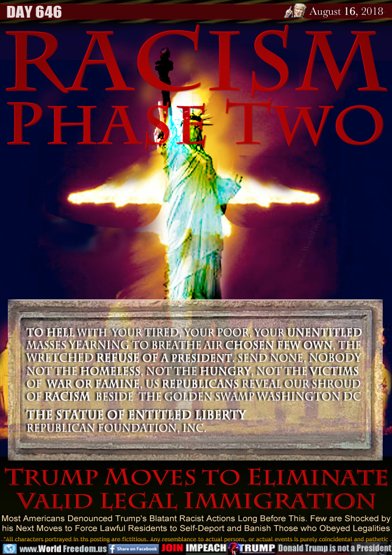 RACISM
PHASE TWO

To Hell with  Your tired, your poor, Your Unentitled
masses yearning to breathe air CHOSEN FEW own, The 
wretched refuse of a President. Send None, Nobody
not the homeless, not the hungry, not the victims
of  war or famine, US REPUBLICANS Reveal OUR Shroud
of Racism  beside  the Golden Swamp WASHINGTON DC

The Statue of Entitled Liberty
Republican Foundation, Inc.

TRUMP MOVES TO ELIMINATE
VALID LEGAL IMMIGRATION

Most Americans Denounced Trump's Blatant Racist Actions Long Before This. Few are Shocked by
his Next Moves to Force Lawful Residents to Self-Deport and Banish Those who Obeyed Legalities