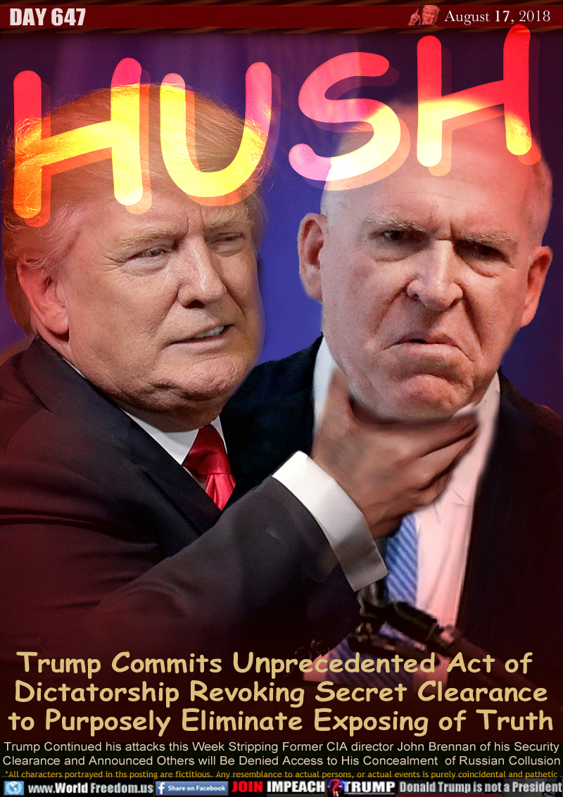 HUSH

Trump Commits Unprecedented Act of 
Dictatorship Revoking Secret Clearance
to Purposely Eliminate Exposing of Truth

Trump Continued his attacks this Week Stripping Former CIA director John Brennan of his Security
Clearance and Announced Others will Be Denied Access to His Concealment  of Russian Collusion