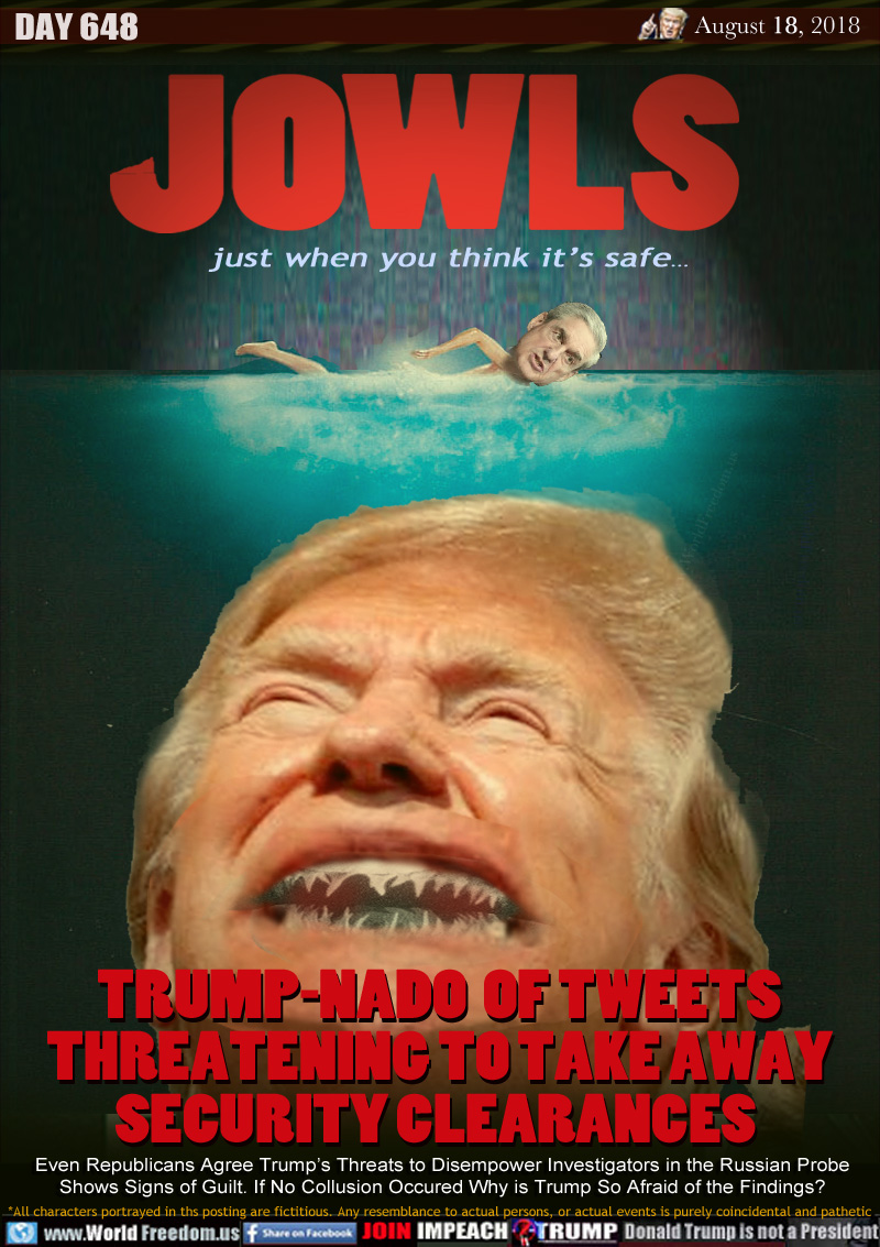 JOWLS

just when you think it’s safe...

TRUMP-NADO  OF TWEETS
THREATENING TO TAKE AWAY
SECURITY CLEARANCES 

Even Republicans Agree Trump’s Threats to Disempower Investigators in the Russian Probe Shows Signs of Guilt. If No Collusion Occurred Why is Trump So Afraid of the Findings?
