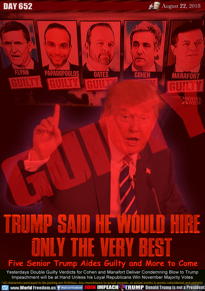 TRUMP SAID HE WOULD Hire
Only the Very Best

Five Senior Trump Aides Guilty and More to Come

Yesterdays Double Guilty Verdicts for Cohen and Manafort Deliver Condemning Blow to Trump
Impeachment will be at Hand Unless his Loyal Republicans Win November Majority Votes
