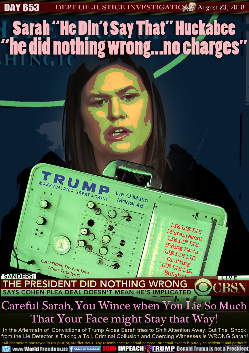 Sarah “He Din’t Say That” Huckabee
“he did nothing wrong...no charges”

LIE DETECTOR: TRUMP MAKE AMERICA GREAT AGAIN Lie O/Matic Model 45 

LIE LIE LIE
Misrepresent
LIE LIE LIE
Hiding Facts
LIE LIE LIE
Omitting
LIE LIE LIE
Bullsh*t

CAUTION: Do Not Use
While Testifying

Careful Sarah, You Wince when You Lie So Much
That Your Face might Stay that Way!

CBSN CAPTION 