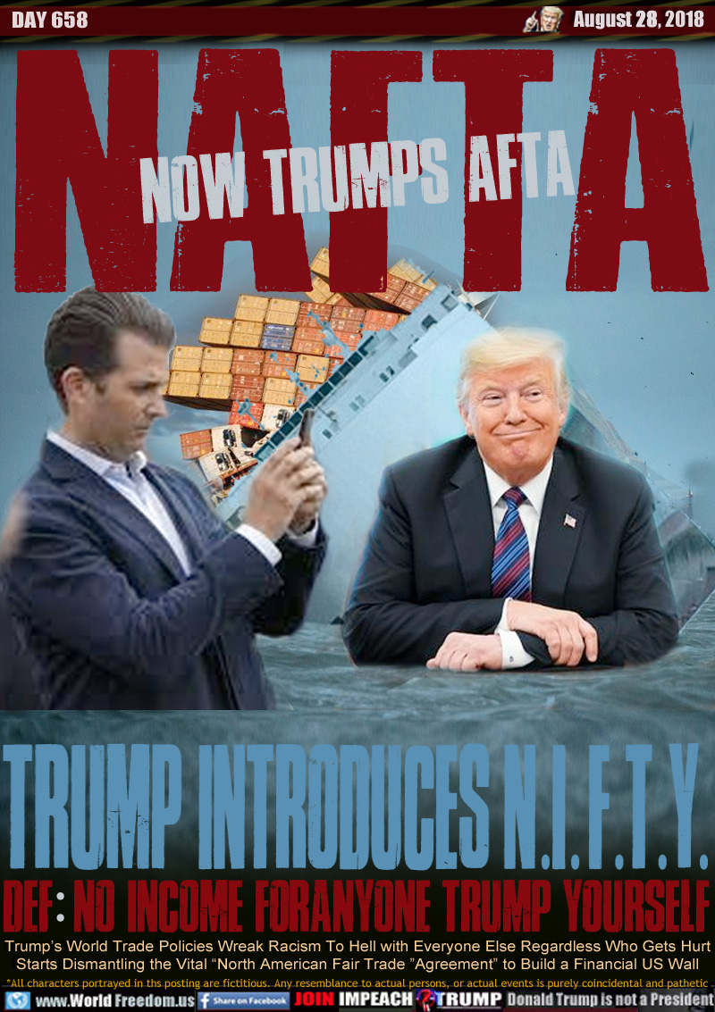 NOW TRUMPS AFTA NAFTA
TRUMP INTRODUCES N.I.F.T.Y.

DEF: NO INCOME FORANYONE TRUMP YOURSELF

Trump’s World Trade Policies Wreak Racism To Hell with Everyone Else Regardless Who Gets Hurt
Starts Dismantling the Vital “North American Fair Trade ”Agreement” to Build a Financial US Wall