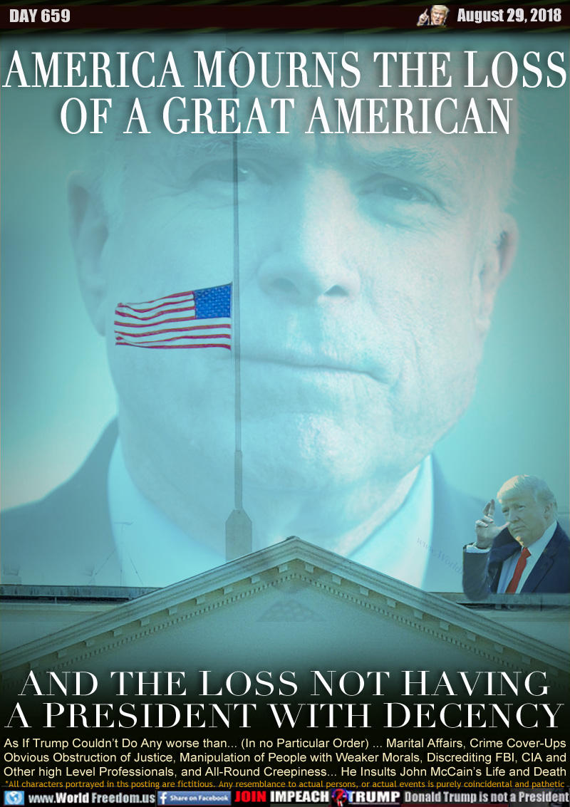 AMERICA MOURNS THE LOSS
OF A GREAT AMERICAN

AND THE LOSS NOT HAVING
A PRESIDENT WITH DECENCY

As If Trump Couldn’t Do Any worse than... (In no Particular Order) ... Marital Affairs, Crime Cover-Ups, Obvious Obstruction of Justice, Manipulation of People with Weaker Morals, Discrediting FBI, CIA and Other high Level Professionals, and All-Round Creepiness... He Insults John McCain’s Life and Death