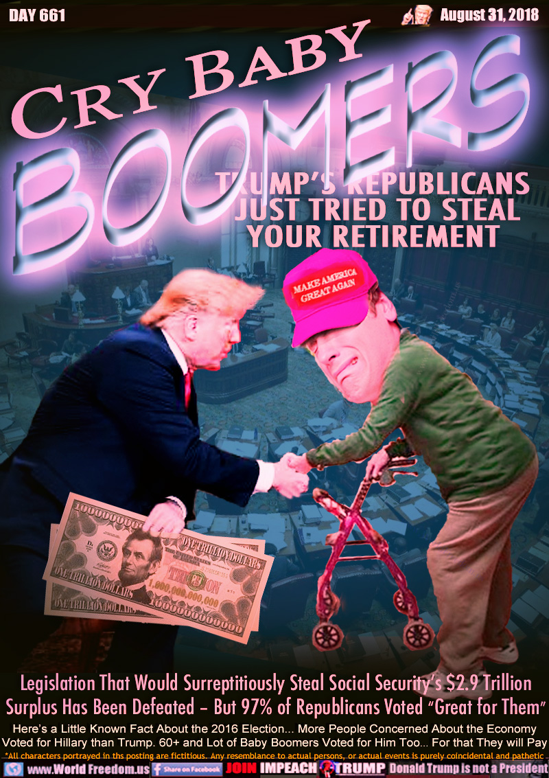 CRY BABY BOOMERS

TRUMP’S REPUBLICANS JUST TRIED TO STEAL YOUR RETIREMENT

Legislation That Would Surreptitiously Steal Social Security’s $2.9 Trillion Surplus Has Been Defeated – But 97% of Republicans Voted “Great for Them”

Here’s a Little Known Fact About the 2016 Election... More People Concerned About the Economy
Voted for Hillary than Trump. 60+ and Lot of Baby Boomers Voted for Him Too... For that They will Pay