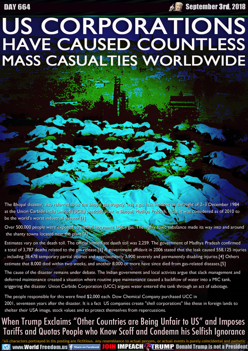 US CORPORATIONS
HAVE CAUSED COUNTLESS
MASS CASUALTIES WORLDWIDE

The Bhopal disaster, also referred to as the Bhopal gas tragedy, was a gas leak incident on the night of 2–3 December 1984 at the Union Carbide India Limited (UCIL) pesticide plant in Bhopal, Madhya Pradesh, India. It was considered as of 2010 to be the world's worst industrial disaster.[1]


Over 500,000 people were exposed to methyl isocyanate (MIC) gas. The highly toxic substance made its way into and around the shanty towns located near the plant.[2]


Estimates vary on the death toll. The official immediate death toll was 2,259. The government of Madhya Pradesh confirmed 

a total of 3,787 deaths related to the gas release.[3] A government affidavit in 2006 stated that the leak caused 558,125 injuries, including 38,478 temporary partial injuries and approximately 3,900 severely and permanently disabling injuries.[4] Others estimate that 8,000 died within two weeks, and another 8,000 or more have since died from gas-related diseases.[5]


The cause of the disaster remains under debate. The Indian government and local activists argue that slack management and deferred maintenance created a situation where routine pipe maintenance caused a backflow of water into a MIC tank, triggering the disaster. Union Carbide Corporation (UCC) argues water entered the tank through an act of sabotage.


The people responsible for this were fined $2,000 each. Dow Chemical Company purchased UCC in 2001, seventeen years after the disaster. It is a fact  US companies create 