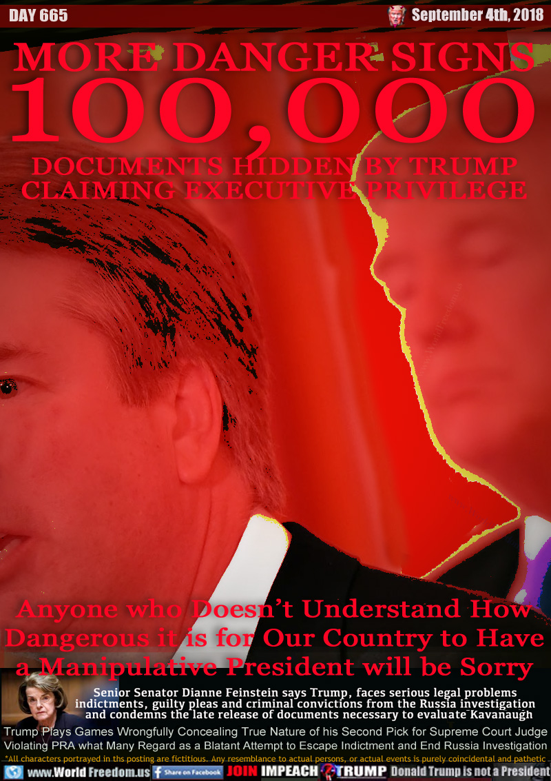 MORE DANGER SIGNS
100,000
DOCUMENTS HIDDEN BY TRUMP
CLAIMING EXECUTIVE PRIVILEGE

Anyone who Doesn’t Understand How
Dangerous it is for Our Country to Have
a Manipulative President will be Sorry

Senior Senator Dianne Feinstein says Trump, faces serious legal problems
indictments, guilty pleas and criminal convictions from the Russia investigation
and condemns the late release of documents necessary to evaluate Kavanaugh

Trump Plays Games Wrongfully Concealing True Nature of his Second Pick for Supreme Court Judge
Violating PRA what Many Regard as a Blatant Attempt to Escape Indictment and End Russia Investigation