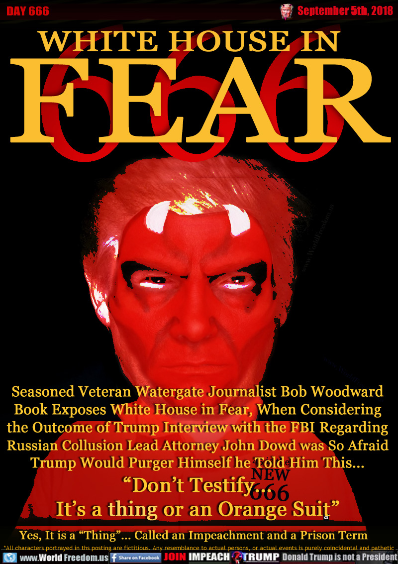 WHITE HOUSE IN FEAR 666

Seasoned Veteran Watergate Journalist Bob Woodward
Book Exposes White House in Fear, When Considering
the Outcome of Trump Interview with the FBI Regarding
Russian Collusion Lead Attorney John Dowd was So Afraid
Trump Would Purger Himself he Told Him This...
“Don’t Testify...
It’s a thing or an Orange Suit”

Yes, It is a “Thing”... Called an Impeachment and a Prison Term