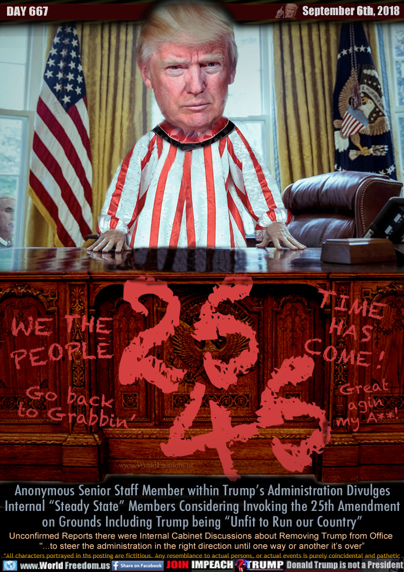 WE THE PEOPLE 25 45 TIME HAS COME!

Go back to Grabbin'
Great my A**!

Anonymous Senior Staff Member within Trump’s Administration Divulges Internal “Steady State” Members Considering Invoking the 25th Amendment on Grounds Including Trump being “Unfit to Run our Country”

Unconfirmed Reports there were Internal Cabinet Discussions about Removing Trump from Office 