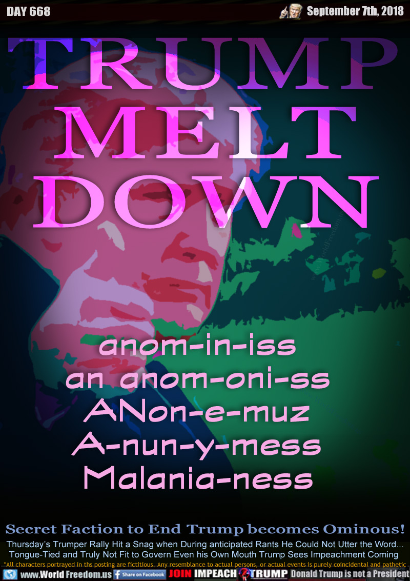 TRUMP MELT DOWN

anom-in-iss
an anom-oni-ss
ANon-e-muz
A-nun-y-mess
Malania-ness

Secret Faction to End Trump becomes Ominous!

Thursday’s Trumper Rally Hit a Snag when During anticipated Rants He Could Not Utter the Word...
Tongue-Tied and Truly Not Fit to Govern Even his Own Mouth Trump Sees Impeachment Coming