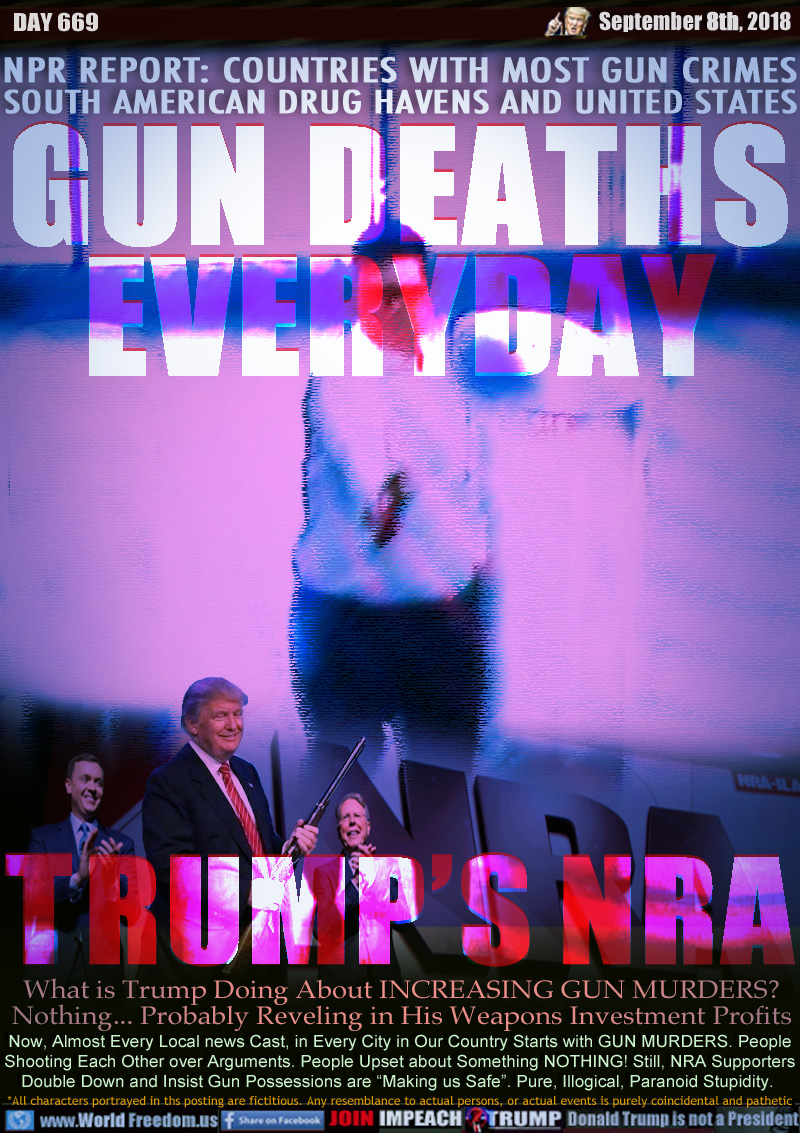 GUN DEATHS EVERYDAY
TRUMP'S NRA 

NPR REPORT: COUNTRIES WITH MOST GUN CRIMES
SOUTH AMERICAN DRUG HAVENS AND UNITED STATES

What is Trump Doing About INCREASING GUN MURDERS?
Nothing... Probably Reveling in His Weapons Investment Profits

Now, Almost Every Local news Cast, in Every City in Our Country Starts with GUN MURDERS. People
Shooting Each Other over Arguments. People Upset about Something NOTHING! Still, NRA Supporters
Double Down and Insist Gun Possessions are “Making us Safe”. Pure, Illogical, Paranoid Stupidity.