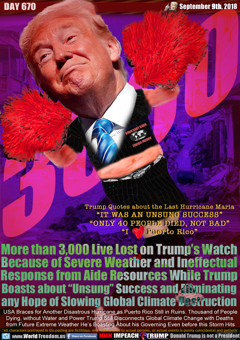 3000 

Trump Quotes about the Last Hurricane Maria
“IT WAS AN UNSUNG SUCCESS”
“ONLY 40 PEOPLE DIED, NOT BAD”
“I Love Puerto Rico”

More than 3,000 Live Lost on Trump’s Watch
Because of Severe Weather and Ineffectual
Response from Aide Resources While Trump
Boasts about “Unsung” Success and Eliminating
any Hope of Slowing Global Climate Destruction

USA Braces for Another Disastrous Hurricane as Puerto Rico Still in Ruins. Thousand of People
Dying, without Water and Power Trump Sitll Disconnects Global Climate Change with Deaths 
from Future Extreme Weather He’s Boasting About his Governing Even before this Storm Hits