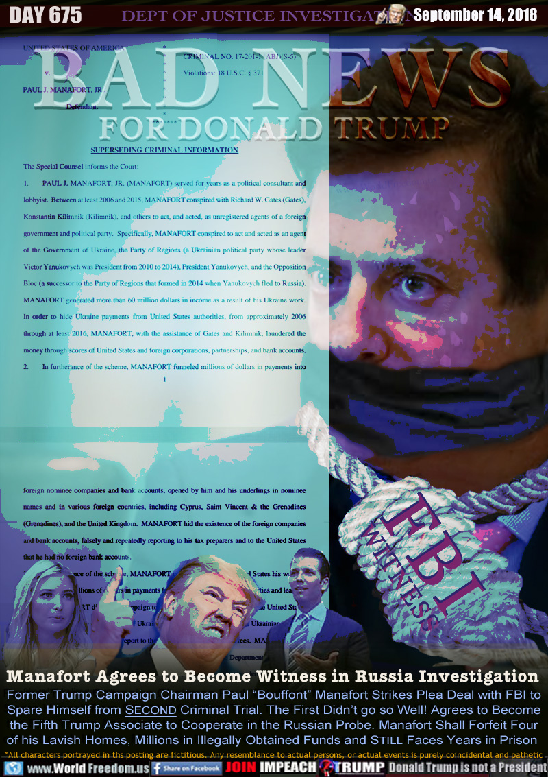 BAD NEWS FOR DONALD TRUMP

Manafort Agrees to Become Witness in Russia Investigation

Former Trump Campaign Chairman Paul “Bouffont” Manafort Strikes Plea Deal with FBI to
Spare Himself from SECOND Criminal Trial. The First Didn’t go so Well! Agrees to Become
the Fifth Trump Associate to Cooperate in the Russian Probe. Manafort Shall Forfeit Four
of his Lavish Homes, Millions in Illegally Obtained Funds and STILL Faces Years in Prison