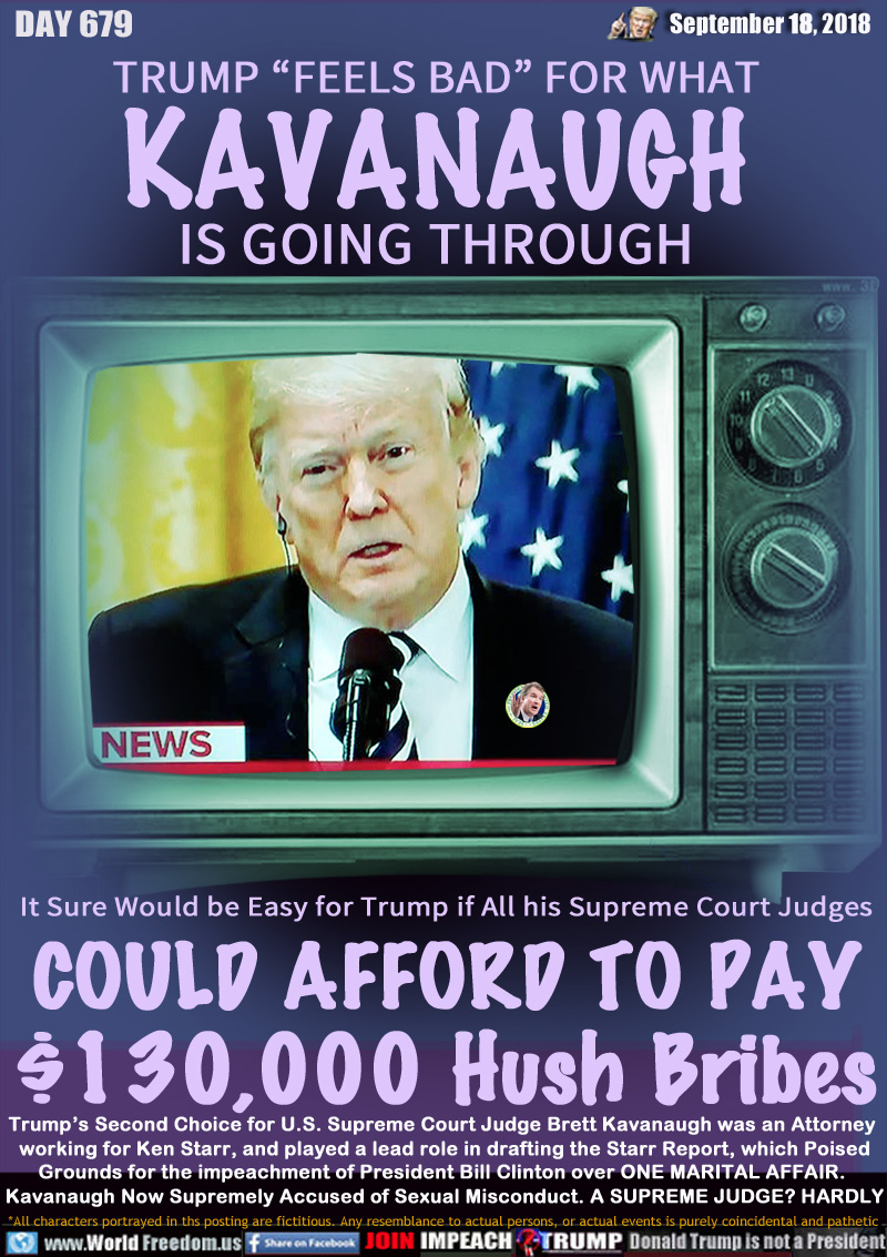 TRUMP “FEELS BAD” FOR WHAT
KAVANAUGH
IS GOING THROUGH

It Sure Would be Easy for Trump if All his Supreme Court Judges
COULD AFFORD TO PAY
$130,000 Hush Bribes

Trump’s Second Choice for U.S. Supreme Court Judge Brett Kavanaugh was an Attorney working for Ken Starr, and played a lead role in drafting the Starr Report, which Poised Grounds for the impeachment of President Bill Clinton over ONE MARITAL AFFAIR. 
Kavanaugh Now Supremely Accused of Sexual Misconduct. A SUPREME JUDGE? NO WAY