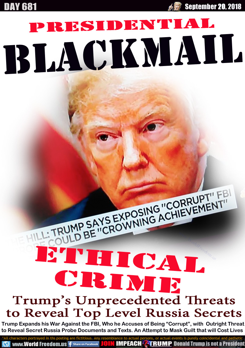 PRESIDENTIAL BLACKMAIL

Trump says exposing corrupt FBI could be his crowning achievement

ETHICAL CRIME
Trump’s Unprecedented Threats
to Reveal Top Level Russia Secrets

Trump Expands his War Against the FBI, Who he Accuses of Being “Corrupt”, with  Outright Threat
to Reveal Secret Russia Probe Documents and Texts. An Attempt to Mask Guilt that will Cost Lives