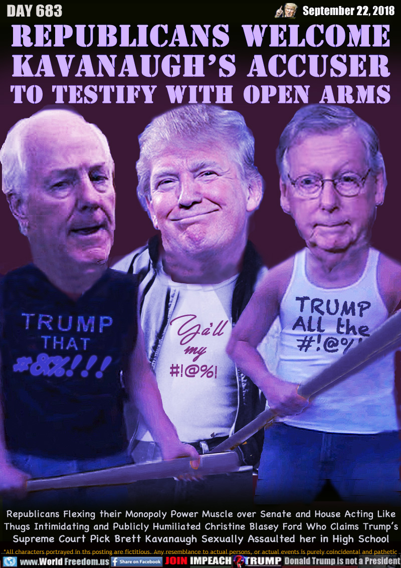 REPUBLICANS WELCOME
KAVANAUGH'S ACCUSER
TO TESTIFY WITH OPEN ARMS

Rep Senator Cornyn, Trump and Senator Rep McConnell three chauvinistic money grabbers (and other things)

Republicans Flexing their Monopoly Power Muscle over Senate and House Acting Like Thugs Intimidating and Publicly Humiliated Christine Blasey Ford Who Says Trump’s Supreme Court Pick Brett Kavanaugh Sexually Assaulted her in High School