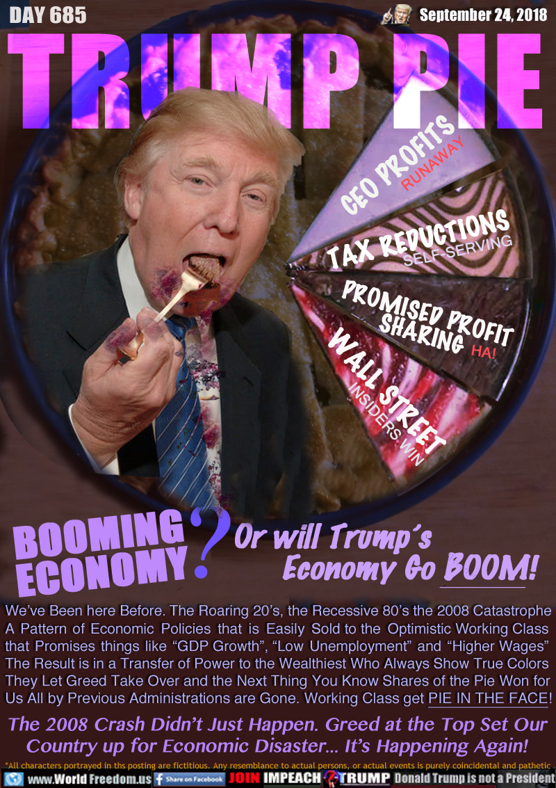 TRUMP PIE BOOMING
ECONOMY? Or will Trump’s Economy Go BOOM!

PIE SLICES: CEO PROFITS DIVIDENDS RUNAWAY - TAX REDUCTIONS SELF-SERVING - PROMISED PROFIT
SHARING HA! - WALL STREET INSIDERS WIN

We’ve Been here Before. The Roaring 20’s, the Recessive 80’s the 2008 Catastrophe A Pattern of Economic Policies that is Easily Sold to the Optimistic Working Class that Promises things like “GDP Growth”, “Low Unemployment” and “Higher Wages”
The Result is in a Transfer of Power to the Wealthiest Who Always Show True Colors They Let Greed Take Over and the Next Thing You Know Shares of the Pie Won for Us All by Previous Administrations are Gone. Working Class get PIE IN THE FACE!