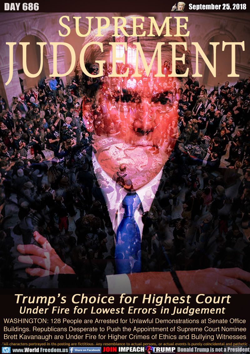 SUPREME 
JUDGEMENT

Trump’s Choice for Highest Court
Under Fire for Lowest Errors in Judgement

WASHINGTON: 128 People are Arrested for Unlawful Demonstrations at Senate Office Buildings. Republicans Desperate to Push the Appointment of Supreme Court Nominee Brett Kavanaugh are Under Fire for Higher Crimes of Ethics and Bullying Witnesses