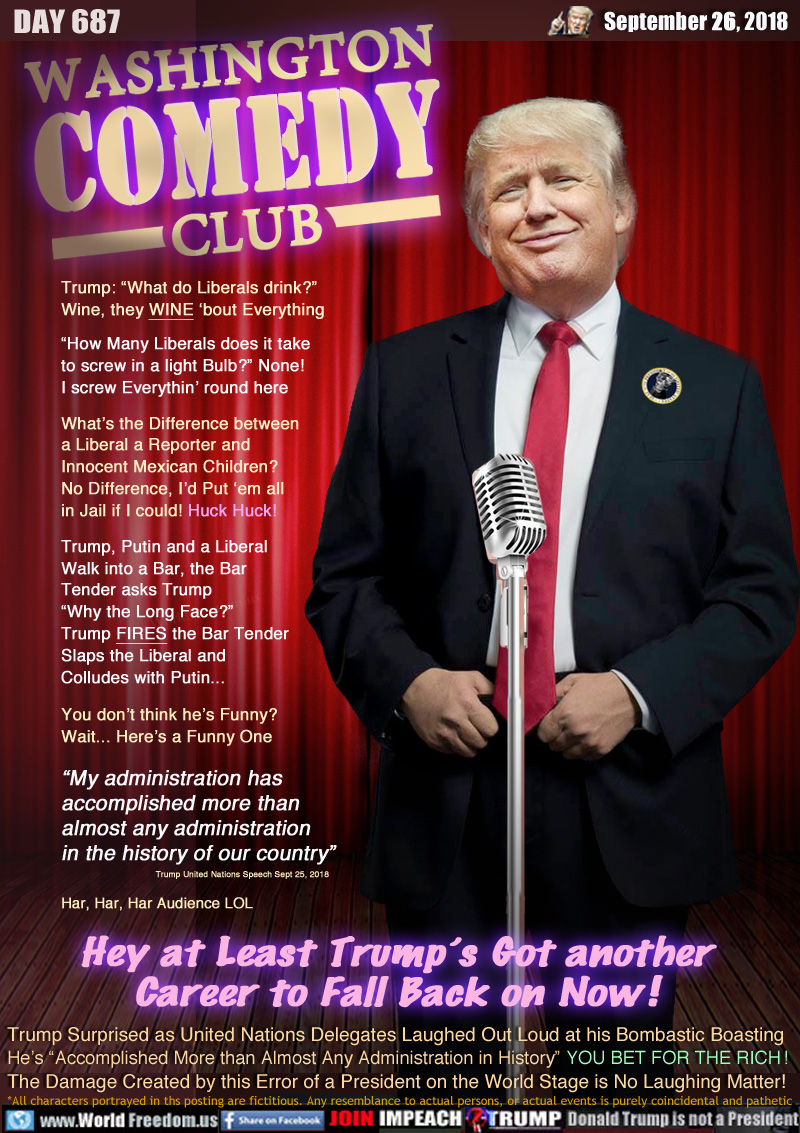 WASHINGTON COMEDY CLUB

Trump: “What do Liberals drink?”
Wine, they WINE ‘bout Everything

“How Many Liberals does it take
to screw in a light Bulb?” None! 
I screw Everythin’ round here

What’s the Difference between
a Liberal a Reporter and 
Innocent Mexican Children?
No Difference, I’d Put ‘em all 
in Jail if I could! Huck Huck!

Trump, Putin and a Liberal
Walk into a Bar, the Bar
Tender asks Trump
“Why the Long Face?”
Trump FIRES the Bar Tender 
Slaps the Liberal and 
Colludes with Putin...


You don’t think he’s Funny?
Wait... Here’s a Funny One

“My administration has 
accomplished more than 
almost any administration 
in the history of our country”

Trump United Nations Speech Sept 25, 2018 

Har, Har, Har Audience LOL


Hey at Least Trump’s Got another
Career to Fall Back on Now !

Trump Surprised as United Nations Delegates Laughed Out Loud at his Bombastic Boasting He’s “Accomplished More than Almost Any Administration in History” YOU BET FOR THE RICH !

The Damage Created by this Error of a President on the World Stage is No Laughing Matter!