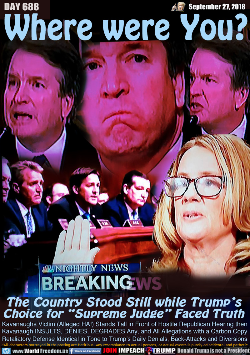 Where were You?

The Country Stood Still while Trump’s
Choice for “Supreme Judge” Faced Truth

Kavanaughs Victim (Alleged HA!) Stands Tall in Front of Hostile Republican Hearing then Kavanaugh INSULTS, DENIES, DEGRADES Any, and All Allegations with a Carbon Copy Retaliatory Defense Identical in Tone to Trump’s Daily Denials, Back-Attacks and Diversions