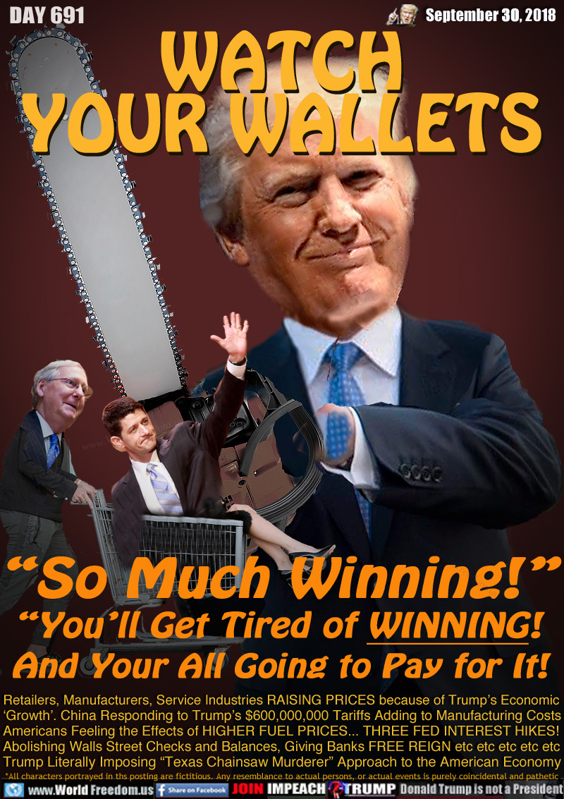 WATCH YOUR WALLETS

“So Much Winning!”
“You’ll Get Tired of WINNING!
 And Your All Going to Pay for It!

Retailers, Manufacturers, Service Industries RAISING PRICES because of Trump’s Economic 
‘Growth’. China Responding to Trump’s $600,000,000 Tariffs Adding to Manufacturing Costs
Americans Feeling the Effects of HIGHER FUEL PRICES... THREE FED INTEREST HIKES!
Abolishing Walls Street Checks and Balances, Giving Banks FREE REIGN etc etc etc etc etc
Trump Literally Imposing “Texas Chainsaw Murderer” Approach to the American Economy