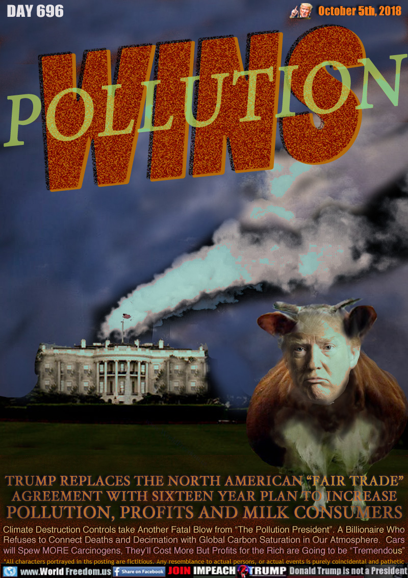 POLLUTION WINS

TRUMP REPLACES THE NORTH AMERICAN “FAIR TRADE”
AGREEMENT WITH SIXTEEN YEAR PLAN TO INCREASE
POLLUTION, PROFITS AND MILK CONSUMERS

Climate Destruction Controls take Another Fatal Blow from “The Pollution President”. A Billionaire Who
Refuses to Connect Deaths and Decimation with Global Carbon Saturation in Our Atmosphere. Cars 
will Spew MORE Carcinogens, They’ll Cost More But Profits for the Rich are Going to be “Tremendous”