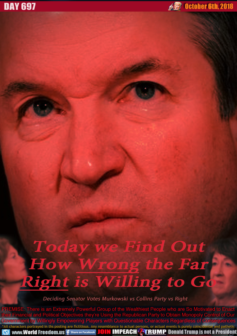 Today we Find Out
How Wrong the Far
Right is Willing to Go

Deciding Senator Votes Murkowski vs Collins Party vs Right

PREMISE: There is an Extremely Powerful Group of the Wealthiest People who are So Motivated to Enact
their Financial and Political Objectives they’re Using the Republican Party to Obtain Monopoly Control of Our Government by Willingly Empowering Players with Questionable Characters Regardless of Consequences