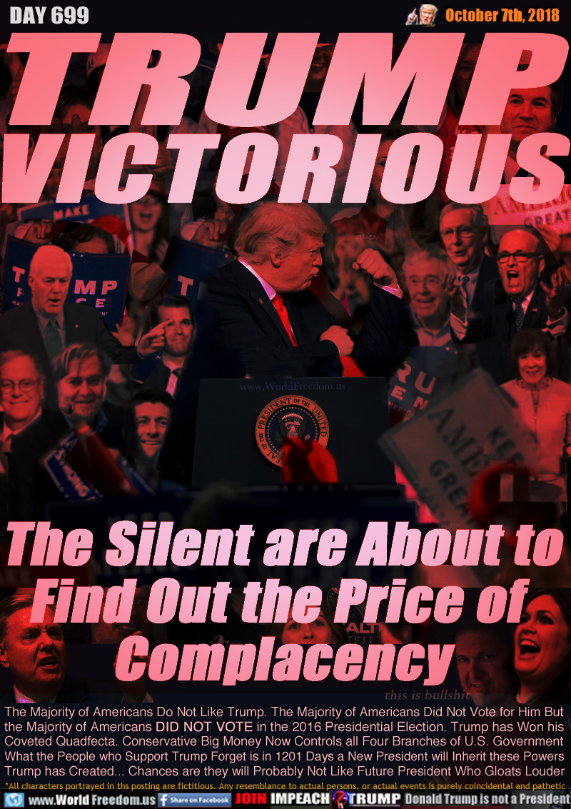 TRUMP
VICTORIOUS

The Silent are About to
Find Out the Price of 
Complacency

The Majority of Americans Do Not Like Trump. The Majority of Americans Did Not Vote for Him But
the Majority of Americans DID NOT VOTE in the 2016 Presidential Election. Trump has Won his
Coveted Quadfecta. Conservative Big Money Now Controls all Four Branches of U.S. Government
What the People who Support Trump Forget is in 1201 Days a New President will Inherit these Powers
Trump has Created... Chances are they will Probably Not Like Future President Who Gloats Louder

Crowd: Kavanaugh, Mcconnel, Ryan, Jiuliani, Koch Brothers, Huckabee, Collins, Gets, Trump Junior