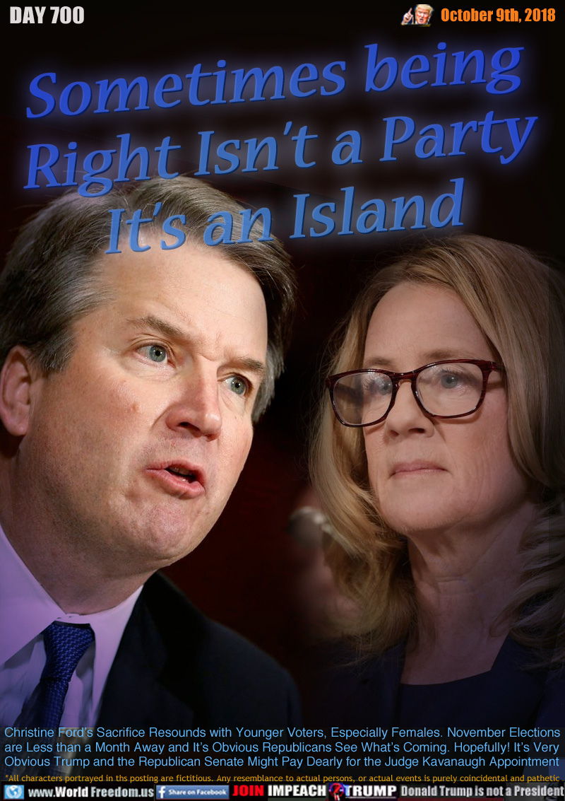 Sometimes being
Right Isn’t a Party
It’s an Island

Christine Ford’s sacrifice Resounds with Younger Voters, Especially Females. November Elections
are Less than a Month Away and It’s Obvious Republicans See What’s Coming. Hopefully! It’s Very
Obvious Trump and the Republican Senate Might Pay Dearly for the Judge Kavanaugh Appointment