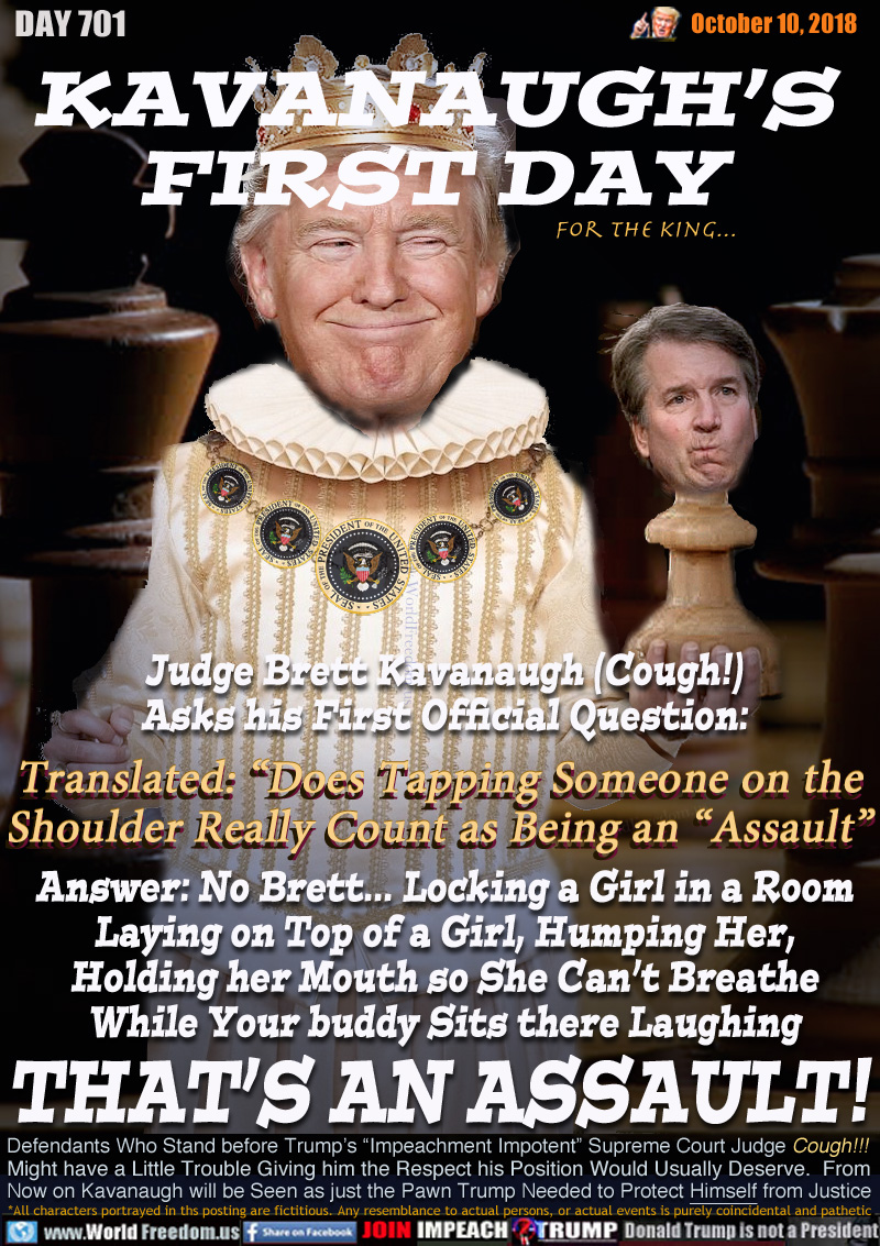 KAVANAUGH’S
FIRST DAY
...for the king

Judge Brett Kavanaugh (Cough!)
Asks his First Official Question:

Translated: “Does Tapping Someone on the
Shoulder Really Count as Being an ”Assault”

Answer: No Brett... Locking a Girl in a Room
Laying on Top of a Girl, Humping Her,
Holding her Mouth so She Can’t Breathe
While Your buddy Sits there Laughing
THAT’S AN ASSAULT!

Defendants Who Stand before Trump’s “Impeachment Impotent” Supreme Court Judge Cough!!!
Might have a Little Trouble Giving him the Respect his Position Would Usually Deserve.  From
Now on Kavanaugh will be Seen as just the Pawn Trump Needed to Protect Himself from Justice