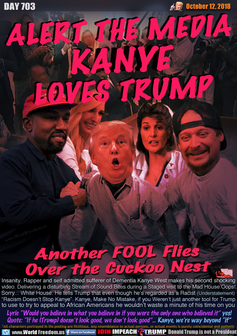 ALERT THE MEDIA
KANYE
LOVES TRUMP

Insanity. Rapper and self admitted sufferer of Dementia Kanye West makes his second shocking
video. Delivering a disturbing Stream of Sound Bites during a Staged visit to the Mad House.Oops!... 
Sorry... White House. He tells Trump that even though he regarded as a Racist (Understatement) 
“Racism Doesn’t Stop Kanye”. Kanye, Make No Mistake, if you Weren’t just another tool for Trump 
to use to try to appeal to African Americans he wouldn’t waste a minute of his time on you

Lyric “Would you believe in what you believe in if you were the only one who believed it” yes!
Quote: “If he (Trump) doesn’t look good, we don’t look good”... Kanye, we’re way beyond “if”