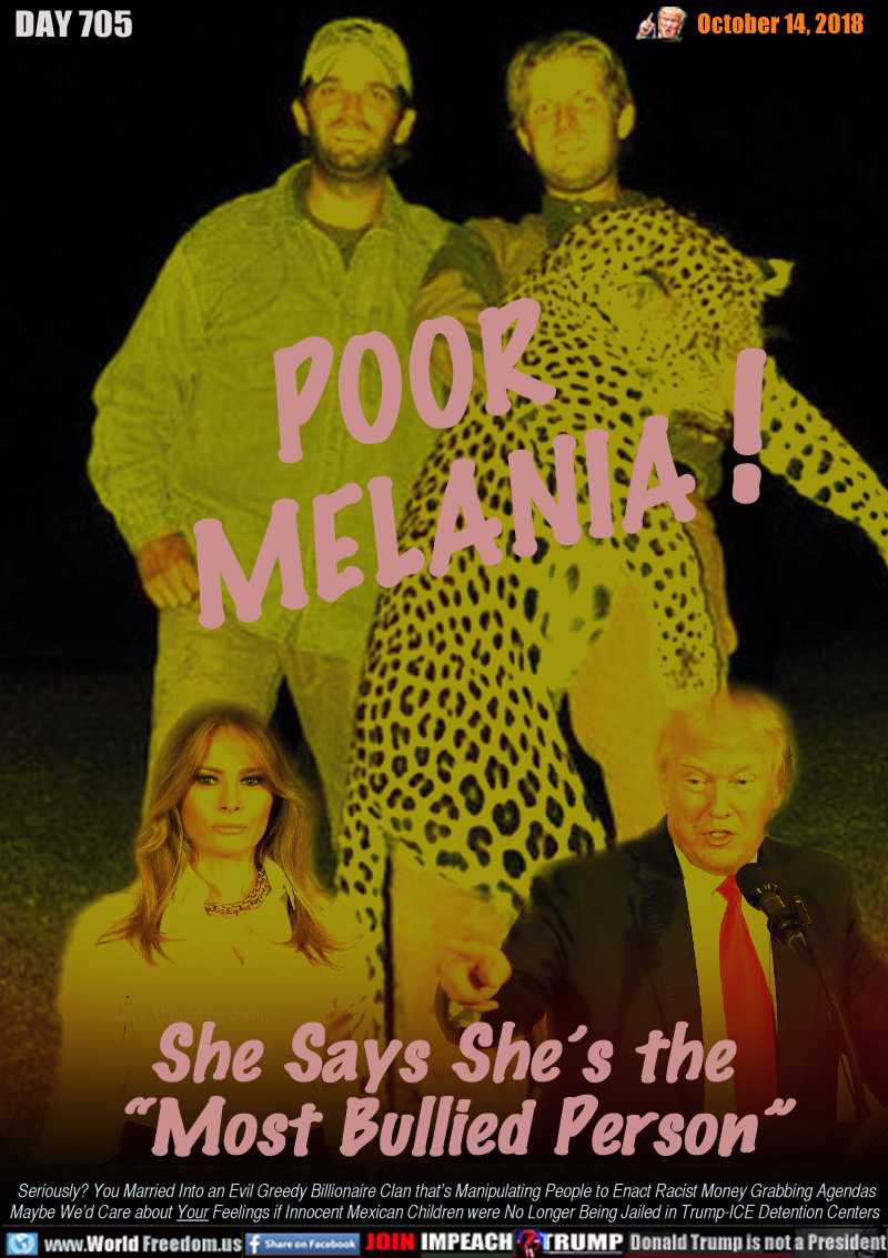 POOR MELANIA!

She Says She’s the 
“Most Bullied Person”

Seriously? You Married Into an Evil Greedy Billionaire Clan that’s Manipulating People to Enact Racist Money Grabbing Agendas
Maybe We’d Care about Your Feelings if Innocent Mexican Children were No Longer Being Jailed in Trump-ICE Detention Centers