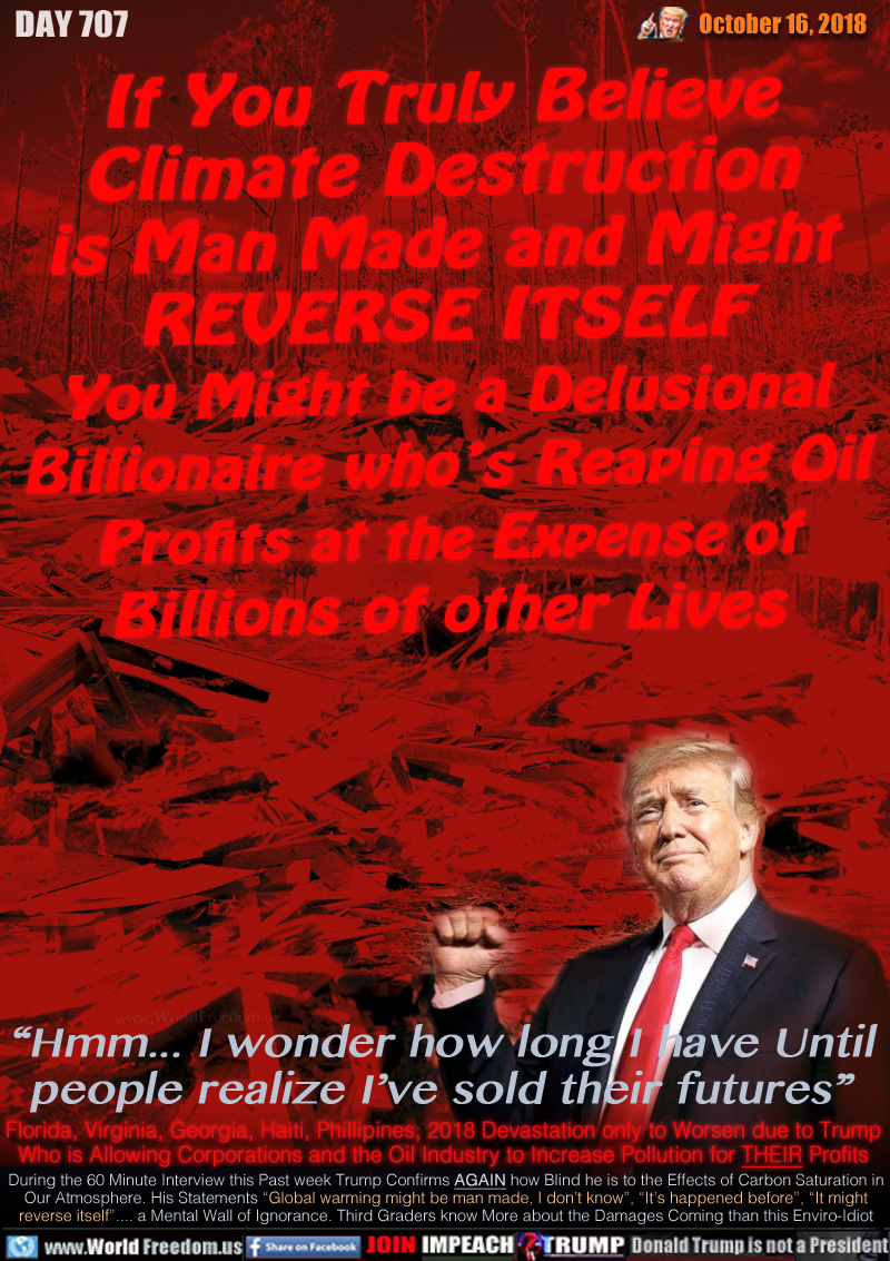 If You Truly Believe
Climate Destruction
is Man Made and Might
REVERSE ITSELF
You Might be a Delusional
Billionaire who’s Reaping Oil
Profits at the Expense of
Billions of other Lives

“Hmm... I wonder how long I have Until
people realize I’ve sold their futures”

During the 60 Minute Interview this Past week Trump Confirms AGAIN how Blind he is to the Effects of Carbon Saturation in Our Atmosphere. His Statements “Global warming might be man made, I don’t know”, “It’s happened before”, “It might reverse itself”.... a Mental Wall of Ignorance. Third Graders know More about the Damages Coming than this Enviro-Idiot