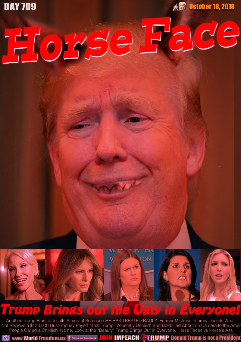 Horse Face

Trump Brings out the Ugly in Everyone!

Another Trump Blast of Insults Aimed at Someone HE HAS TREATED BADLY. Former Mistress, Stormy Daniels Who  “Did Not Recieve a $130,000 Hush money Payoff ” that Trump “Vehemtly Denied” abd Bold Lied About on Camera to the American People Called a Childish  Name. Look at the “Beauty” Trump Brings Out in Everyone. Horse Faces vs Horse’s Ass

Kelly Ann Conway, Melania Trump, Sarah 