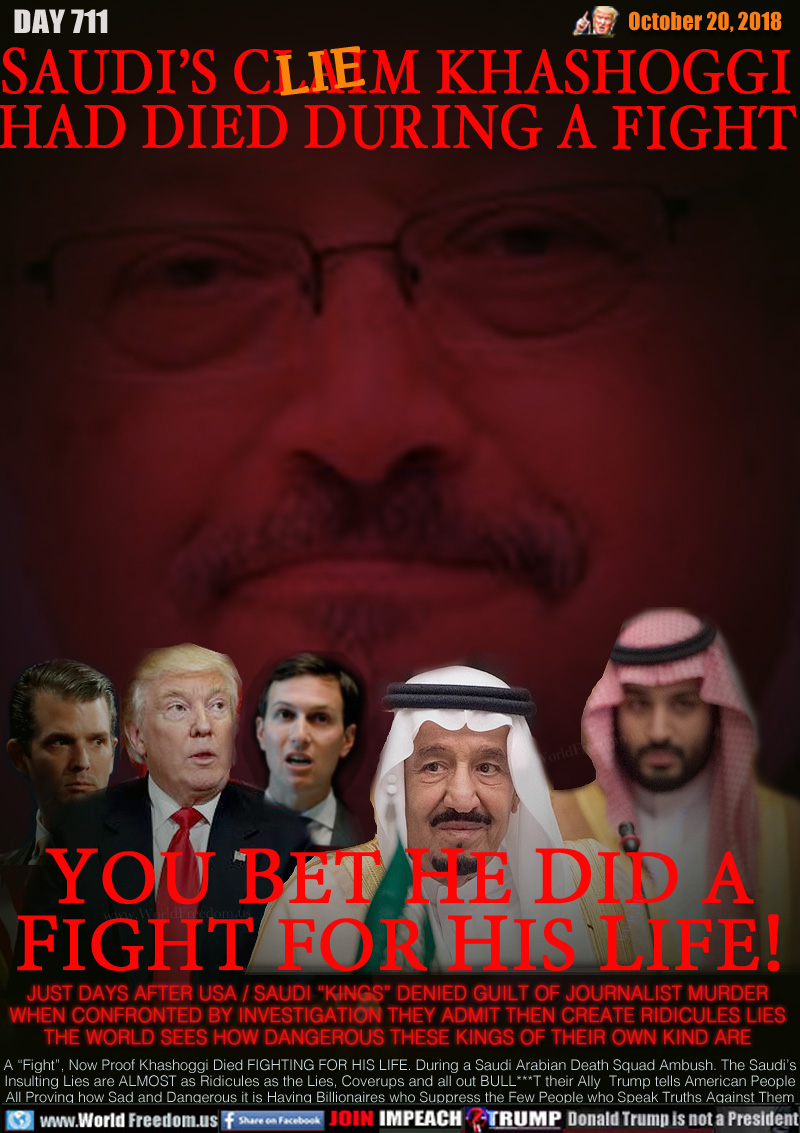 SAUDI’S CLAIM (LIE) KHASHOGGI
HAD DIED DURING A FIGHT

YOU BET HE DID A
FIGHT FOR HIS LIFE!

JUST DAYS AFTER USA / SAUDI “KINGS” DENIED GUILT OF JOURNALIST MURDER WHEN CONFRONTED BY INVESTIGATION THEY ADMIT THEN CREATE RIDICULES LIES THE WORLD SEES HOW DANGEROUS THESE KINGS OF THEIR OWN KIND ARE

A “Fight”, Now Proof Khashoggi Died FIGHTING FOR HIS LIFE. During a Saudi Arabian Death Squad Ambush. The Saudi’s Insulting Lies are ALMOST as Ridicules as the Lies, Coverups and all out BULL***T their Ally  Trump tells American People All Proving how Sad and Dangerous it is Having Billionaires who Suppress the Few People who Speak Truths Against Them

King Trump, King Salman and Crown Prince Mohammed Bin Salman of Saudi Arabia