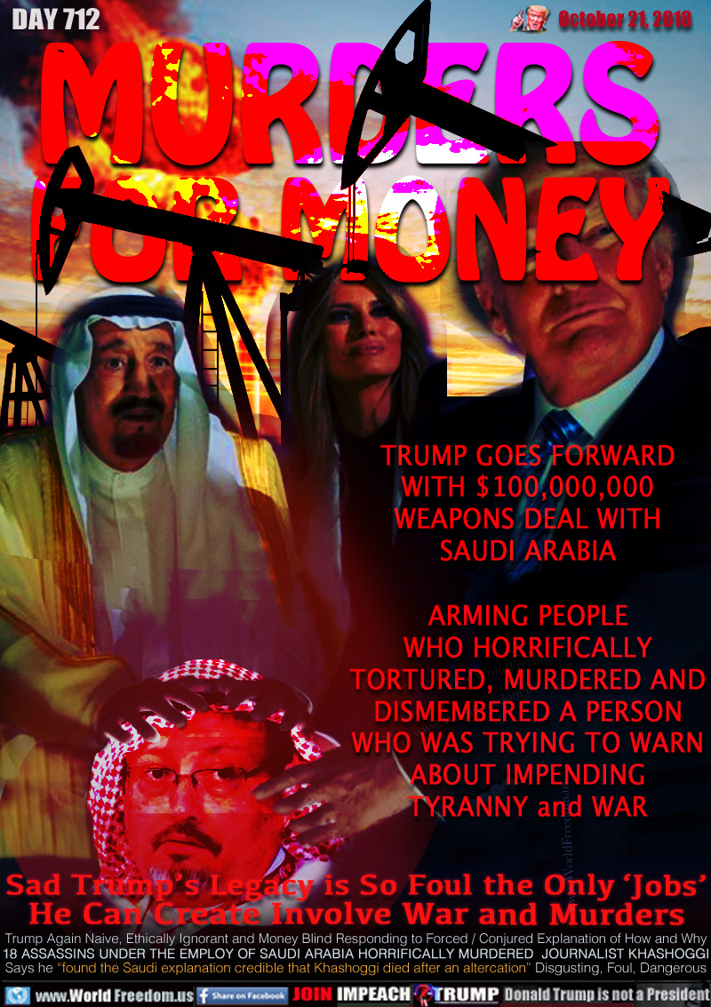 MURDERS
FOR MONEY

TRUMP GOES FORWARD
WITH $100,000,000
WEAPONS DEAL WITH
SAUDI ARABIA

ARMING PEOPLE
WHO HORRIFICALLY
TORTURED, MURDERED AND
DISMEMBERED A PERSON
WHO WAS TRYING TO WARN
ABOUT IMPENDING
TYRANNY and WAR

Sad Trump’s Legacy is So Foul the Only ‘Jobs’
He Can Create Involve War and Murders

Trump Again Naive, Ethically Ignorant and Money Blind Responding to Forced / Conjured Explanation of How and Why 18 ASSASSINS UNDER THE EMPLOY OF SAUDI ARABIA HORRIFICALLY MURDERED  JOURNALIST KHASHOGGI
Says he “found the Saudi explanation credible that Khashoggi died after an altercation” Disgusting, Foul, Dangerous