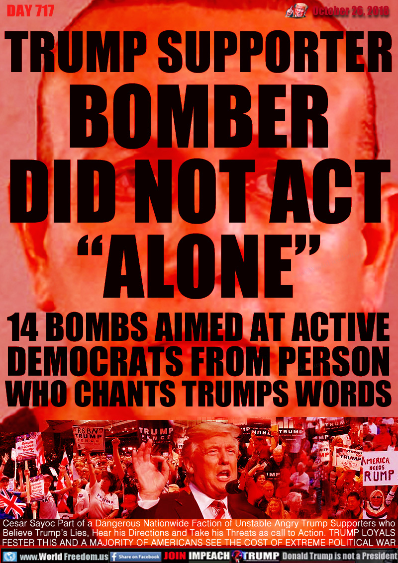 TRUMP SUPPORTER BOMBER
DID NOT ACT “ALONE”

14 BOMBS AIMED AT ACTIVE
DEMOCRATS FROM PERSON
WHO CHANTS TRUMPS WORDS

Cesar Sayoc Part of a Dangerous Nationwide Faction of Unstable Angry Trump Supporters who
Believe Trump’s Lies, Hear his Directions and Take his Threats as call to Action. TRUMP LOYALS
FESTER THIS AND A MAJORITY OF AMERICANS SEE THE COST OF EXTREME POLITICAL WAR
