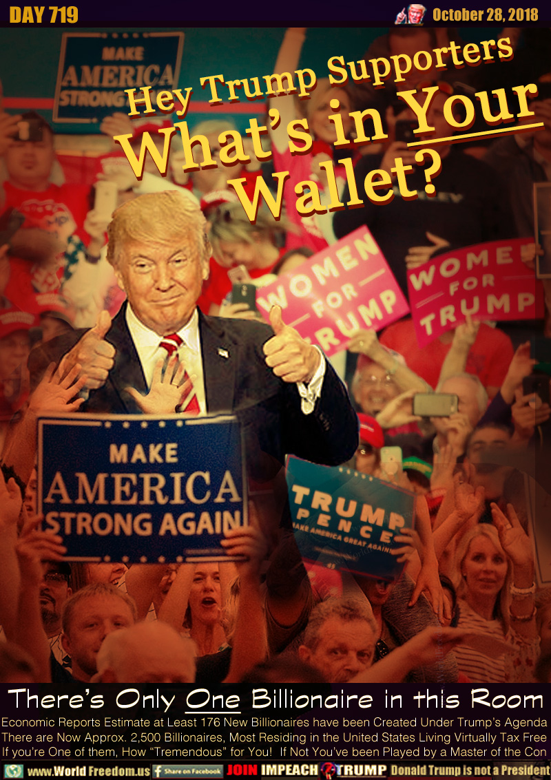 Hey Trump Supporters
What’s in Your
Wallet?

There’s Only One Billionaire in this Room

Economic Reports Estimate at Least 176 New Billionaires have been Created Under Trump’s Agenda There are Now Approx. 2,500 Billionaires, Most Residing in the United States Living Virtually Tax Free If you’re One of them, How “Tremendous” for You!  If Not You’ve been Played by a Master of the Con