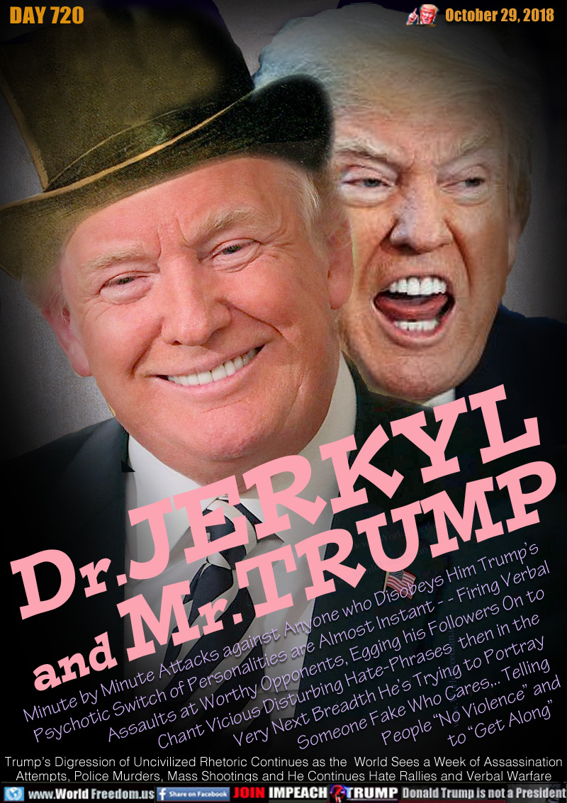 Dr.JERKYL
and Mr.TRUMP

Minute by Minute Attacks against Anyone who Disobeys Him Trump’s Psychotic Switch of Personalities are Almost Instant - - Firing Verbal Assaults at Worthy Opponents, Egging his Followers On to Chant Vicious Disturbing Hate-Phrases  then in the Very Next Breadth Trying to Portray Someone Fake Who Cares,.. Telling People “No Violence” and to “Get Along”

Trump’s Digression of Uncivilized Rhetoric Continues as the  World Sees a Week of Assassination
Attempts, Police Murders, Mass Shootings and He Continues Hate Rallies and Verbal Warfare