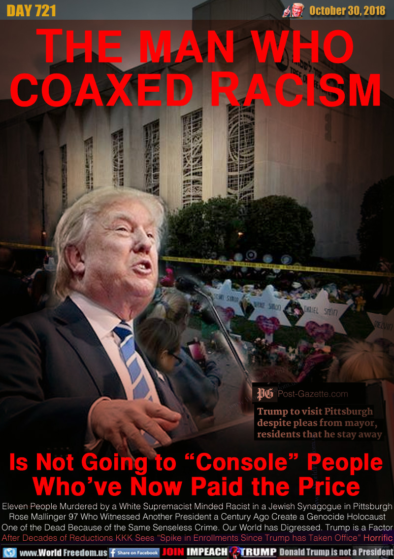 THE MAN WHO
COAXED RACISM

Is Not Going to “Console” People
Who’ve Now Paid the Price

Eleven People Murdered by a White Supremacist Minded Racist in a Jewish Synagogue in Pittsburgh
Rose Mallinger 97 Who Witnessed Another President a Century Ago Create a Genocide Holocaust
One of the Dead Because of the Same Senseless Crime. Our World has Digressed. Trump is a Factor
After Decades of Reductions KKK Sees “Spike in Enrollments Since Trump has Taken Office” Horrific
