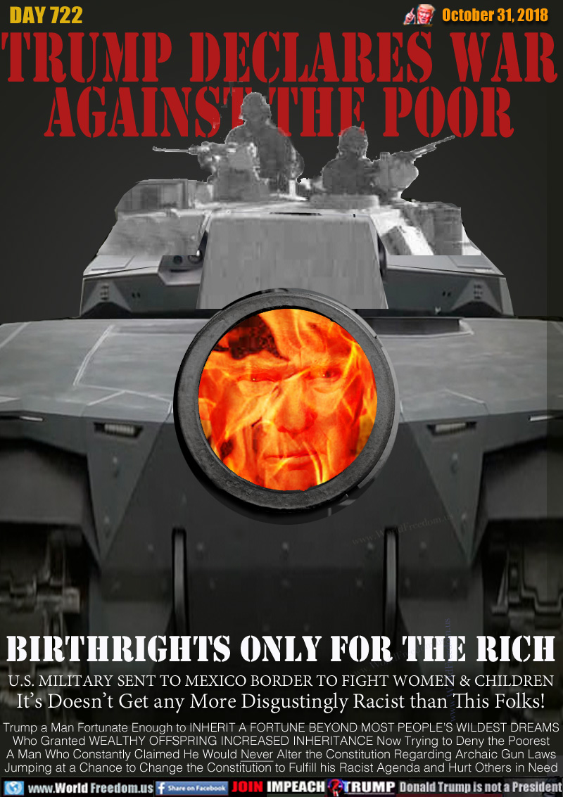 TRUMP DECLARES WAR
AGAINST THE POOR

BIRTHRIGHTS ONLY FOR THE RICH

U.S. MILITARY SENT TO MEXICO BORDER TO FIGHT WOMEN & CHILDREN It’s Doesn’t Get any More Disgustingly Racist than This Folks!

Trump a Man Fortunate Enough to INHERIT A FORTUNE BEYOND MOST PEOPLE’S WILDEST DREAMS Who Granted WEALTHY OFFSPRING INCREASED INHERITANCE Now Trying to Deny the Poorest A Man Who Constantly Claimed He Would Never Alter the Constitution Regarding Archaic Gun Laws Jumping at a Chance to Change the Constitution to Fulfill his Racist Agenda and Hurt Others in Need